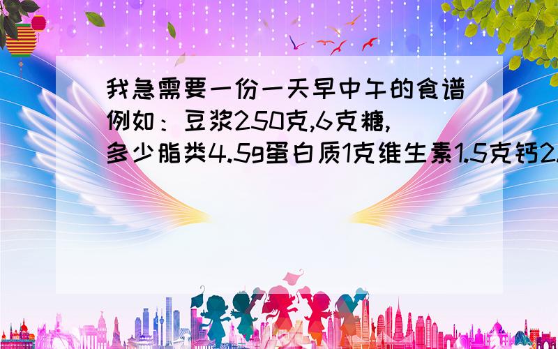 我急需要一份一天早中午的食谱例如：豆浆250克,6克糖,多少脂类4.5g蛋白质1克维生素1.5克钙2.5克铁58.57千焦.一定要像我诉说的一样,作出早中午的食谱,