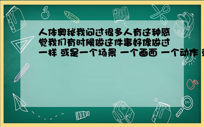 人体奥秘我问过很多人有这种感觉我们有时候做这件事好像做过一样 或是一个场景 一个画面 一个动作 就像在哪里见过一样 那种感觉 就是一秒钟 一眨眼 那样子 有这种感觉的人这上面的话