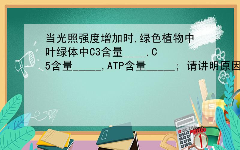 当光照强度增加时,绿色植物中叶绿体中C3含量____,C5含量_____,ATP含量_____; 请讲明原因