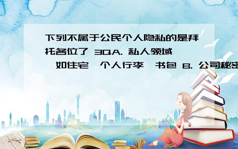 下列不属于公民个人隐私的是拜托各位了 3QA. 私人领域,如住宅、个人行李、书包 B. 公司秘密,如公司财产状况、公司人事状况 C. 私人信息,如家庭住址、身体缺陷、婚恋情况、财产状况 D. 个