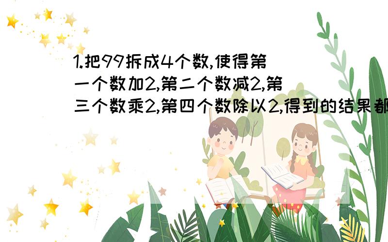 1.把99拆成4个数,使得第一个数加2,第二个数减2,第三个数乘2,第四个数除以2,得到的结果都相等,应该怎样拆?2.某商店到苹果产地去收购苹果,收购价为每千克1.2元,从产地到商店的距离是400km,运