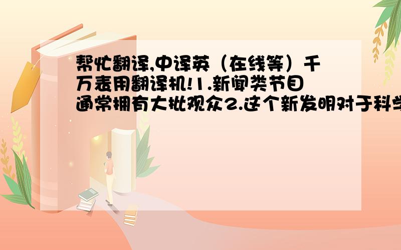 帮忙翻译,中译英（在线等）千万表用翻译机!1.新闻类节目通常拥有大批观众2.这个新发明对于科学发展的影响很大3.家庭是由父母和孩子组成的4.琼在大学时开始对艺术感兴趣5.这项计划需要