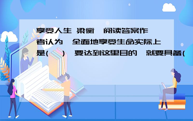 享受人生 梁衡  阅读答案作者认为,全面地享受生命实际上是(   ),要达到这里目的,就要具备(  )和(   )两个条件在第5自然段中,作者为什么说