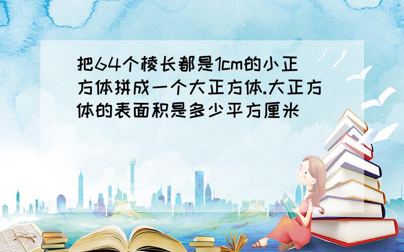 把64个棱长都是1cm的小正方体拼成一个大正方体.大正方体的表面积是多少平方厘米