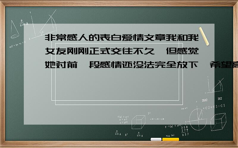 非常感人的表白爱情文章我和我女友刚刚正式交往不久,但感觉她对前一段感情还没法完全放下,希望高手能给我一篇能感动她的文章,也就是表决心了!能有多感动就有多感动,指代性不要太强!