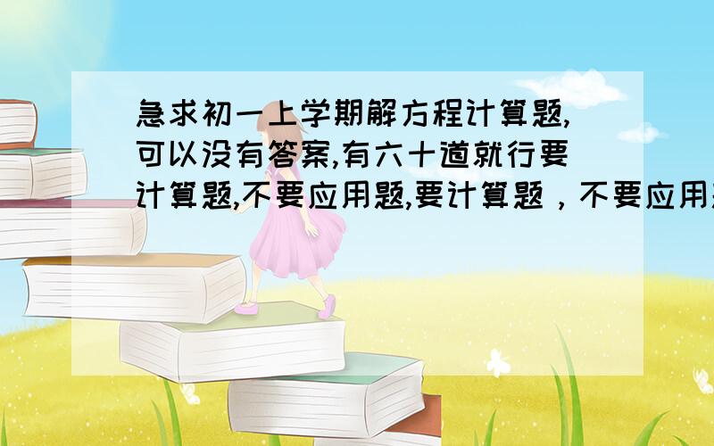 急求初一上学期解方程计算题,可以没有答案,有六十道就行要计算题,不要应用题,要计算题，不要应用题，或根据文字列方程。要方程计算：例如：3x+6x=18