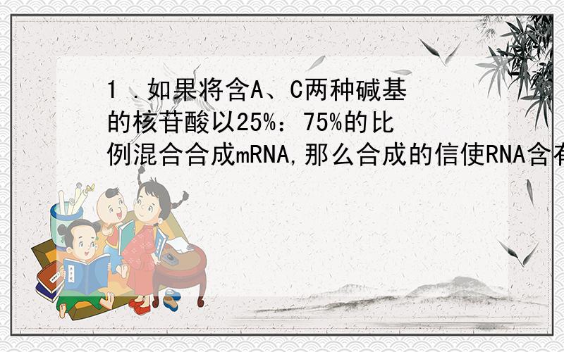 1 .如果将含A、C两种碱基的核苷酸以25%：75%的比例混合合成mRNA,那么合成的信使RNA含有 种密码子,其中CAC理论上应占 .2.什么叫内含子?