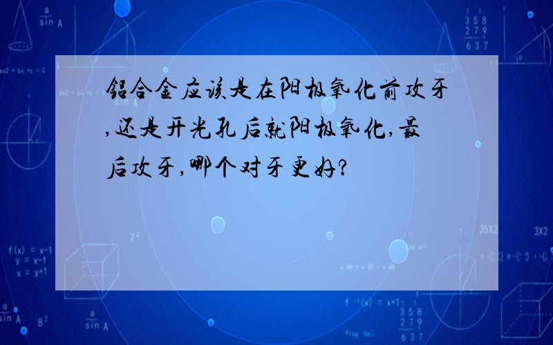 铝合金应该是在阳极氧化前攻牙,还是开光孔后就阳极氧化,最后攻牙,哪个对牙更好?