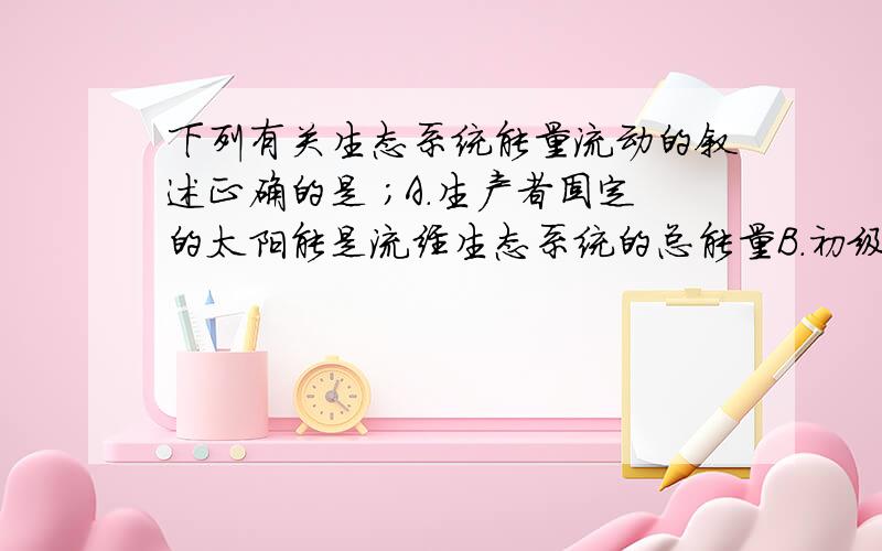 下列有关生态系统能量流动的叙述正确的是 ;A.生产者固定的太阳能是流经生态系统的总能量B．初级消费者摄入的能量可以全部流入次级消费者 C．分解者的分解作用促进了生态系统能量循环