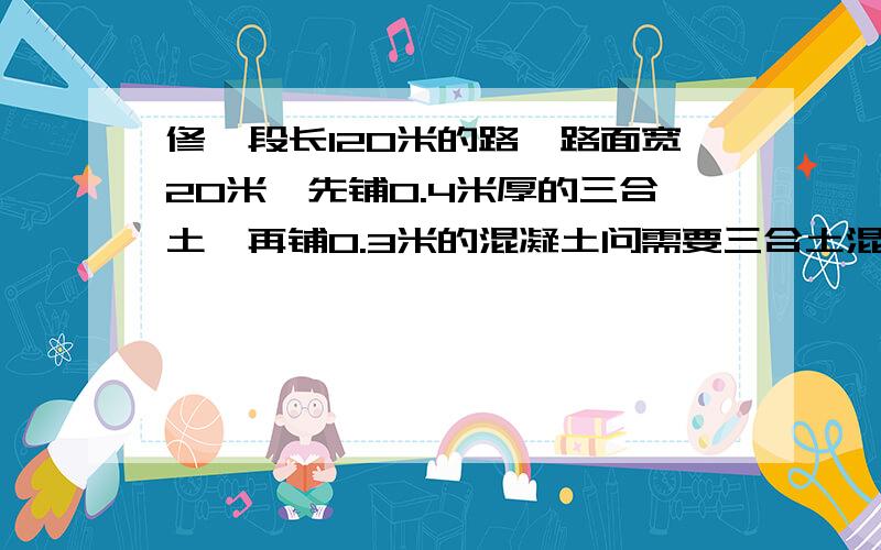 修一段长120米的路,路面宽20米,先铺0.4米厚的三合土,再铺0.3米的混凝土问需要三合土混凝土各多少立方米跪求!