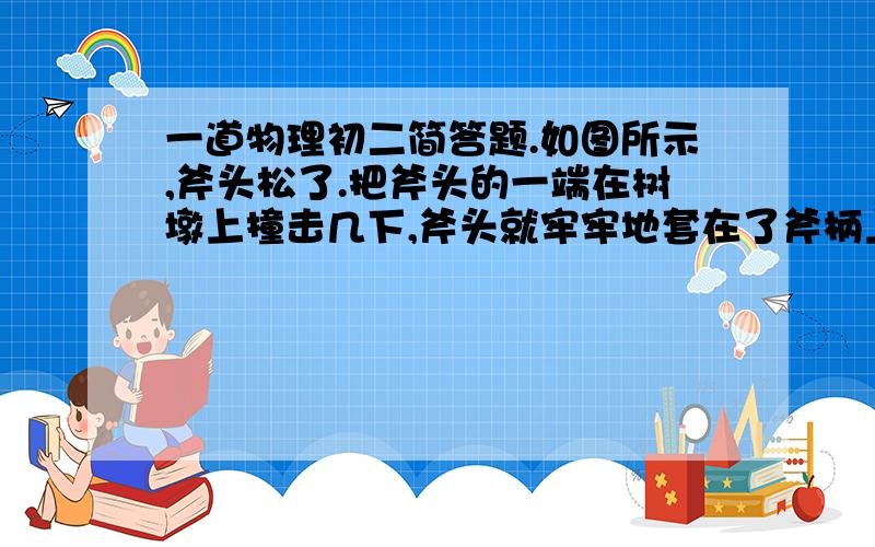 一道物理初二简答题.如图所示,斧头松了.把斧头的一端在树墩上撞击几下,斧头就牢牢地套在了斧柄上了.请解释该现象.