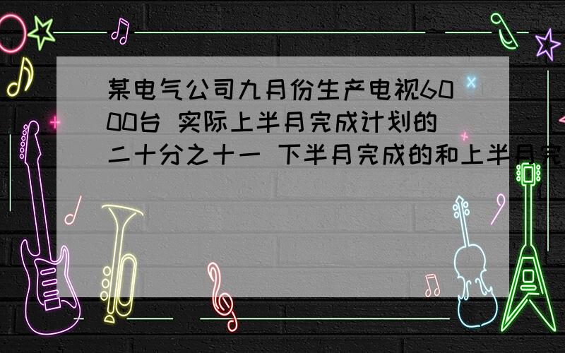 某电气公司九月份生产电视6000台 实际上半月完成计划的二十分之十一 下半月完成的和上半月完成的同样多九月份实际超产多少台?列式计算