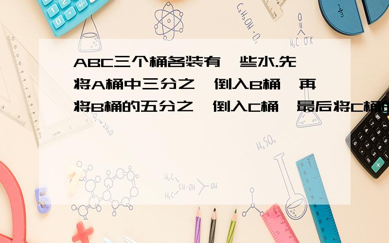 ABC三个桶各装有一些水.先将A桶中三分之一倒入B桶,再将B桶的五分之一倒入C桶,最后将C桶的水的七分之一倒回A桶,这时,三个桶中的水都是12升.问,原来三桶水各有多少升