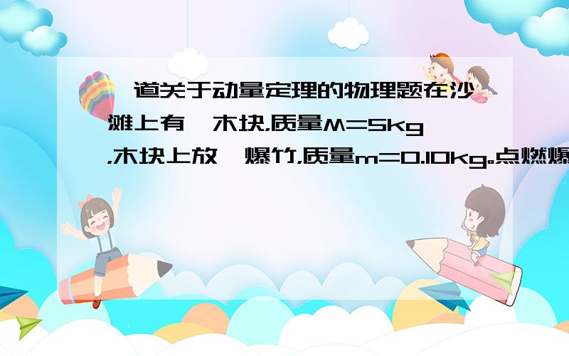 一道关于动量定理的物理题在沙滩上有一木块，质量M=5kg，木块上放一爆竹，质量m=0.10kg。点燃爆竹后木块陷入沙中5cm，若沙对木块运动的阻力恒为58N，不急爆竹中火药的质量和空气阻力，求