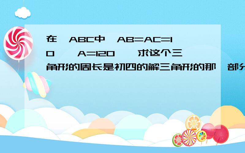 在△ABC中,AB=AC=10,∠A=120°,求这个三角形的周长是初四的解三角形的那一部分