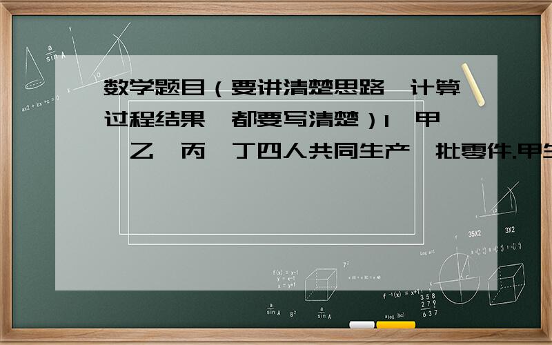 数学题目（要讲清楚思路,计算过程结果,都要写清楚）1、甲、乙、丙、丁四人共同生产一批零件.甲生产的件数占其他三人生产件数总数的2/13,乙生产的件数占其他三人生产总数的1/4,丙生产的