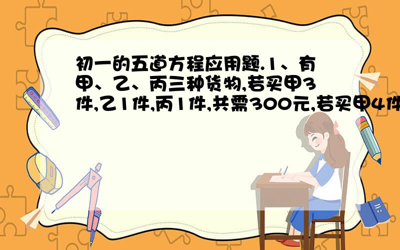 初一的五道方程应用题.1、有甲、乙、丙三种货物,若买甲3件,乙1件,丙1件,共需300元,若买甲4件,乙10件、丙1件,共需400元,现买甲乙丙各一件,需多少元?2、甲乙两个杯子,分别装浓度不同的酒精与