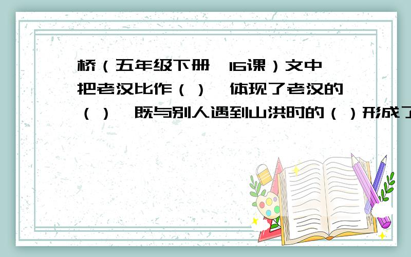 桥（五年级下册,16课）文中把老汉比作（）,体现了老汉的（）,既与别人遇到山洪时的（）形成了鲜明的对比,又写出老汉在人们心中.