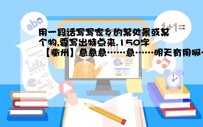 用一段话写写家乡的某处景或某个物,要写出特点来.150字 【衢州】急急急……急……明天有用啊……也可以是温州