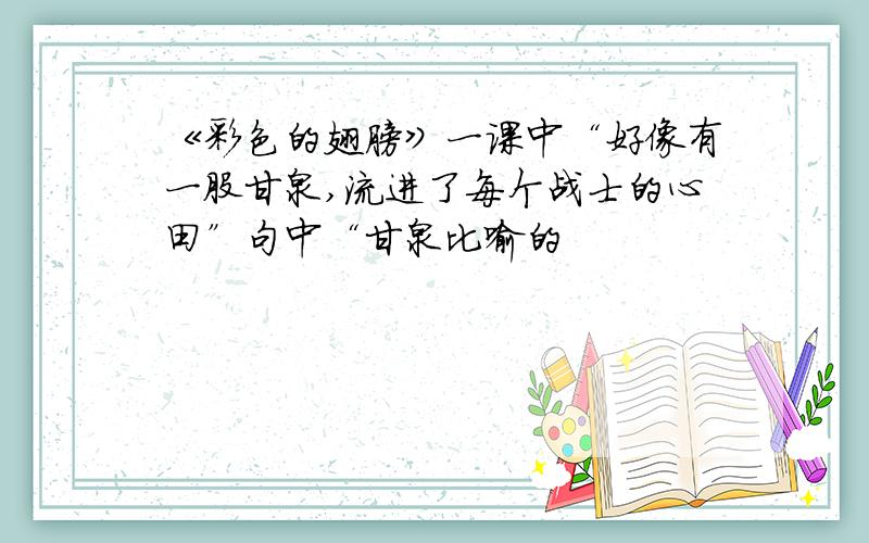 《彩色的翅膀》一课中“好像有一股甘泉,流进了每个战士的心田”句中“甘泉比喻的