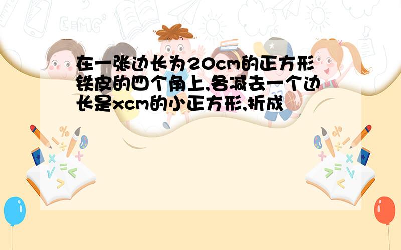 在一张边长为20cm的正方形铁皮的四个角上,各减去一个边长是xcm的小正方形,折成