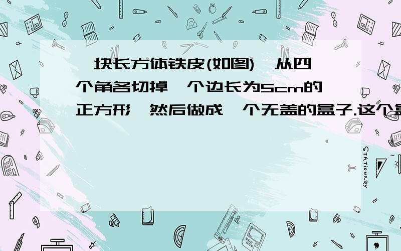 一块长方体铁皮(如图),从四个角各切掉一个边长为5cm的正方形,然后做成一个无盖的盒子.这个盒子用了多少铁皮?它的容积是多少立方厘米?