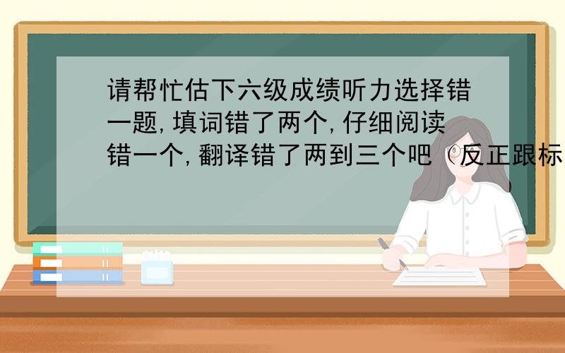 请帮忙估下六级成绩听力选择错一题,填词错了两个,仔细阅读错一个,翻译错了两到三个吧（反正跟标准答案不一样）.其他没错.根据的是沪江的答案