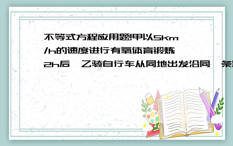 不等式方程应用题!甲以5km/h的速度进行有氧体育锻炼,2h后,乙骑自行车从同地出发沿同一条路追赶甲.根据他们两个人的约定,乙最快不早于1h追上甲,最晚不慢于1 h 15 min追上甲.乙骑车的速度应