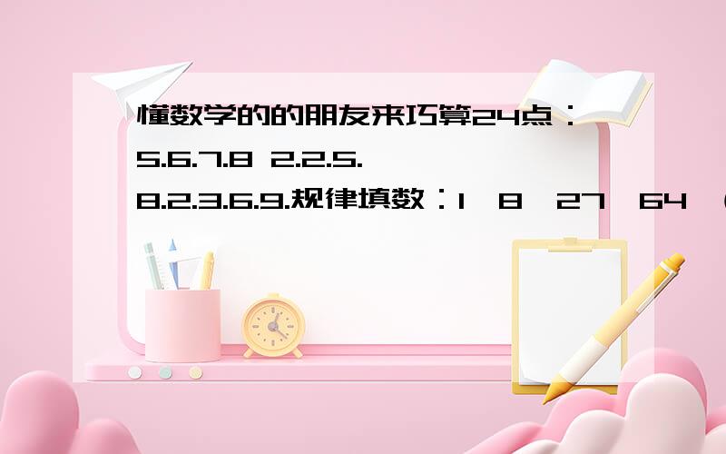 懂数学的的朋友来巧算24点：5.6.7.8 2.2.5.8.2.3.6.9.规律填数：1,8,27,64,( ),216,343 1,1,2,3,5,8,( ),21,343,4,10,18,38,( ),150,298 请确保无误,小弟没钱,没办法加分,