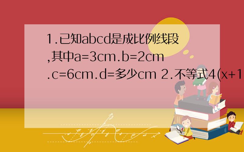 1.已知abcd是成比例线段,其中a=3cm.b=2cm.c=6cm.d=多少cm 2.不等式4(x+1)