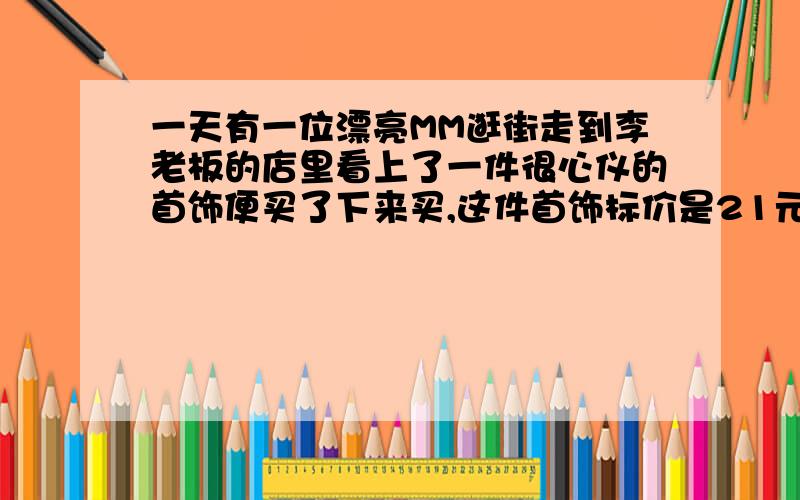 一天有一位漂亮MM逛街走到李老板的店里看上了一件很心仪的首饰便买了下来买,这件首饰标价是21元.成本价是18元MM就掏出100元要买这件首饰李老板当时没有零钱,用那100元向街坊换了100元的