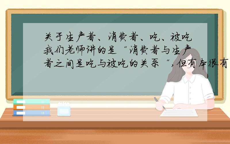 关于生产者、消费者、吃、被吃我们老师讲的是“消费者与生产者之间是吃与被吃的关系“,但有本很有名的辅导书上写的是“生产者与消费者之间是吃与被吃”,从“被吃”上来看我觉得老