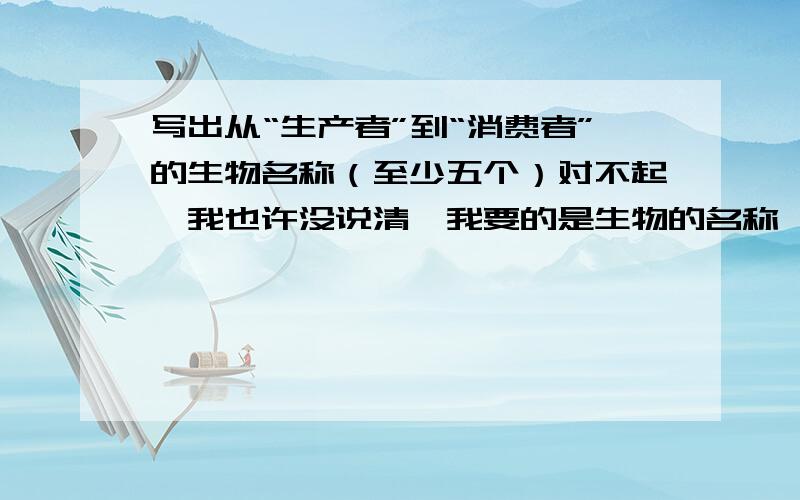 写出从“生产者”到“消费者”的生物名称（至少五个）对不起,我也许没说清,我要的是生物的名称,不是阶段名称