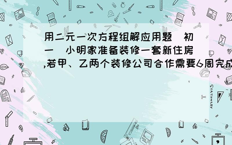 用二元一次方程组解应用题（初一)小明家准备装修一套新住房,若甲、乙两个装修公司合作需要6周完成,需工钱5.2万元；若甲公司单独做4周后,剩下的由乙公司来做,还需9周才能完成,需工钱4.8