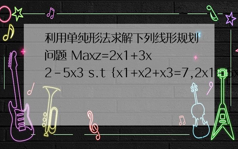 利用单纯形法求解下列线形规划问题 Maxz=2x1+3x2-5x3 s.t﹛x1+x2+x3=7,2x1-5x2+x3≥10,x1,x2,x3≥0}