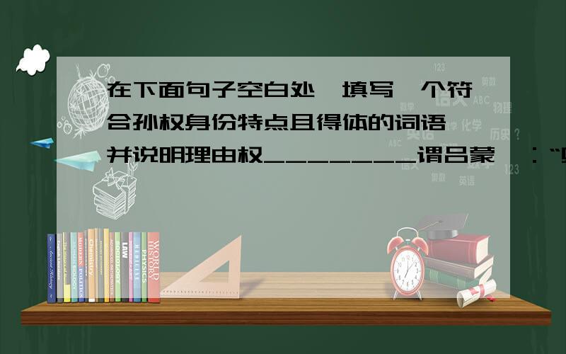 在下面句子空白处,填写一个符合孙权身份特点且得体的词语,并说明理由权_______谓吕蒙曰：“卿锦当涂掌事,不可不学.”（1）词语（2）理由