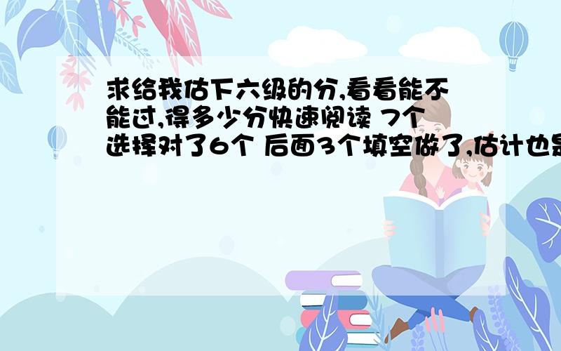 求给我估下六级的分,看看能不能过,得多少分快速阅读 7个选择对了6个 后面3个填空做了,估计也是错的听力 除了最后一篇阅读型的听力,前面对了18个 ,最后一篇阅读型的听力单词对5个 句子算