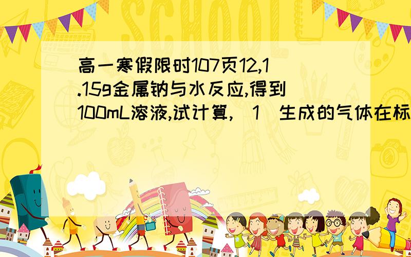 高一寒假限时107页12,1.15g金属钠与水反应,得到100mL溶液,试计算,（1）生成的气体在标准状况下的体积；（2）反应后所得溶液的物质的量浓度.