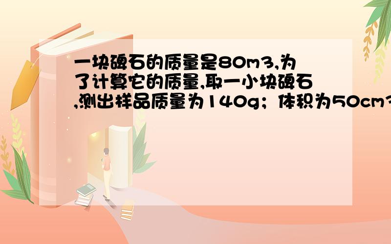 一块碑石的质量是80m3,为了计算它的质量,取一小块碑石,测出样品质量为140g；体积为50cm3,则这块碑石的质量是多少千克?