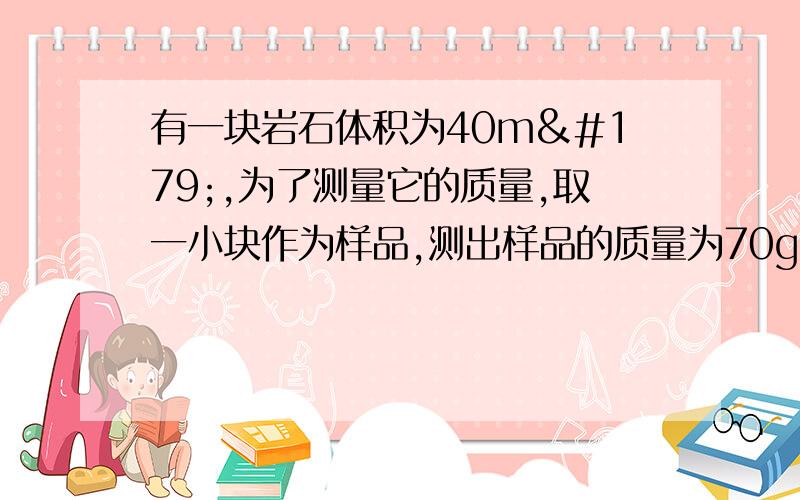 有一块岩石体积为40m³,为了测量它的质量,取一小块作为样品,测出样品的质量为70g,用量筒装入70ml的水,此时水面升高到95ml,则（1）石块的密度为多少?（2）岩石的质量是多少?