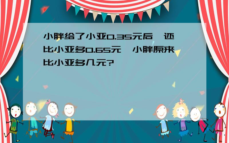 小胖给了小亚0.35元后,还比小亚多0.65元,小胖原来比小亚多几元?