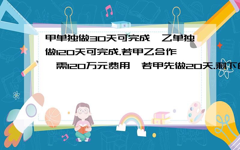 甲单独做30天可完成,乙单独做120天可完成.若甲乙合作,需120万元费用,若甲先做20天.剩下的由乙负责,需要110万元.问甲乙单独完成此工程各需多少费用?