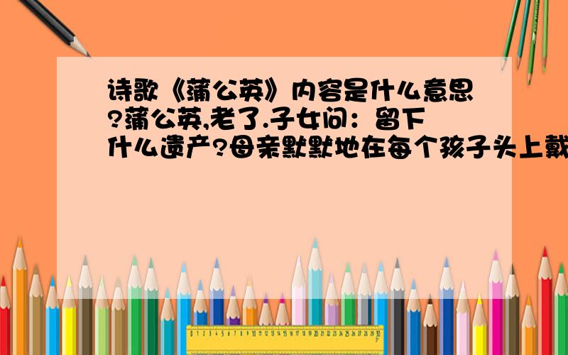 诗歌《蒲公英》内容是什么意思?蒲公英,老了.子女问：留下什么遗产?母亲默默地在每个孩子头上戴上了一把远飞的伞!要表达什么?那以这篇诗歌为素材写一篇600字的作文应该怎么写？