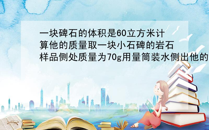 一块碑石的体积是60立方米计算他的质量取一块小石碑的岩石样品侧处质量为70g用量筒装水侧出他的体积25立方厘米这块碑石的质量是多少.请给我式子