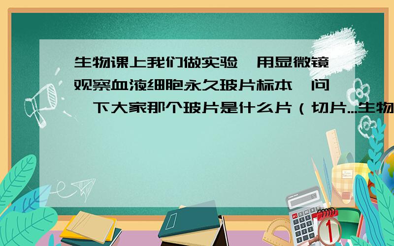 生物课上我们做实验,用显微镜观察血液细胞永久玻片标本,问一下大家那个玻片是什么片（切片...生物课上我们做实验,用显微镜观察血液细胞永久玻片标本,问一下大家那个玻片是什么片（切