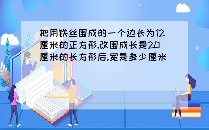 把用铁丝围成的一个边长为12厘米的正方形,改围成长是20厘米的长方形后,宽是多少厘米