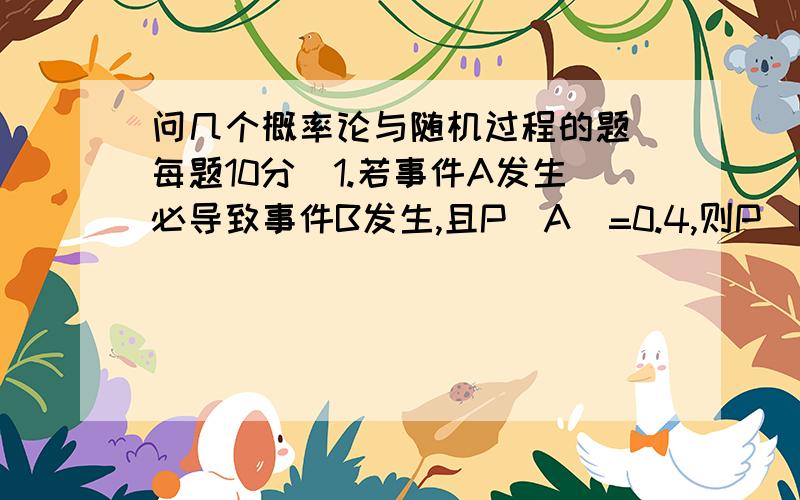 问几个概率论与随机过程的题(每题10分)1.若事件A发生必导致事件B发生,且P(A)=0.4,则P(B|A)=?2.设A与B两事件相互独立,且P(A)=0.3,P(B)=0,4,则P(AB反)=?3.设随机变量X的分布列为X -1 0 2 4P 0.3 0.1 0.4 0.2求P{ -1