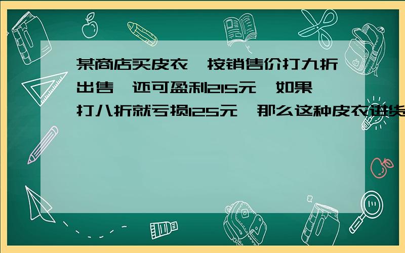 某商店买皮衣,按销售价打九折出售,还可盈利215元,如果打八折就亏损125元、那么这种皮衣进货价多少急.两种方法、一个算式一个方程!