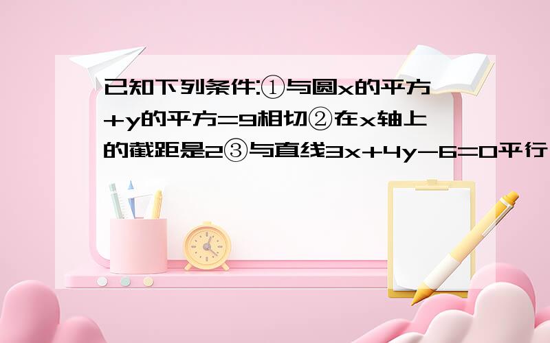 已知下列条件:①与圆x的平方+y的平方=9相切②在x轴上的截距是2③与直线3x+4y-6=0平行;若直线恰好满足其中两个条件,求直线l的方程.