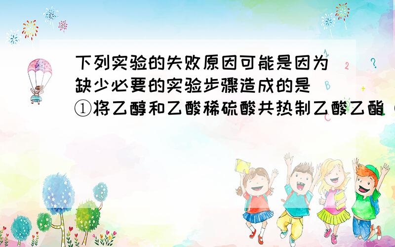 下列实验的失败原因可能是因为缺少必要的实验步骤造成的是 ①将乙醇和乙酸稀硫酸共热制乙酸乙酯 ②无水乙下列实验的失败原因可能是因为缺少必要的实验步骤造成的是 ①将乙醇和乙酸